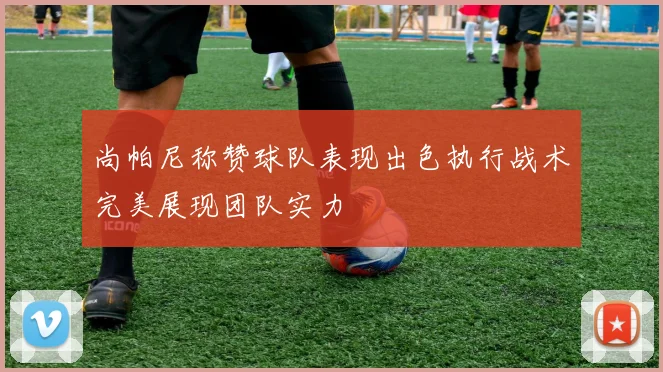 尚帕尼称赞球队表现出色执行战术完美展现团队实力