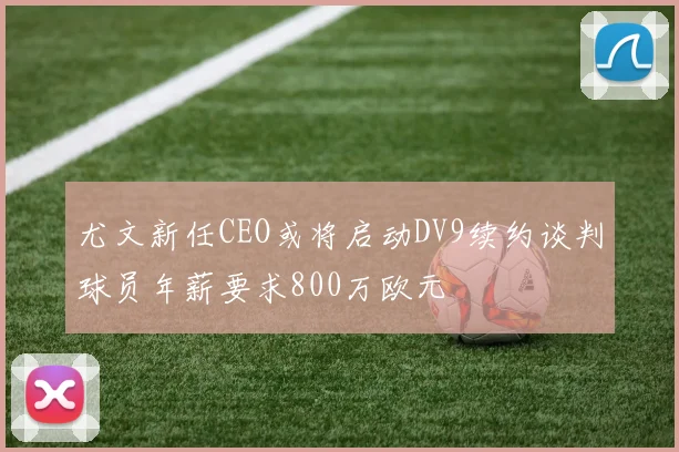 尤文新任CEO或将启动DV9续约谈判球员年薪要求800万欧元