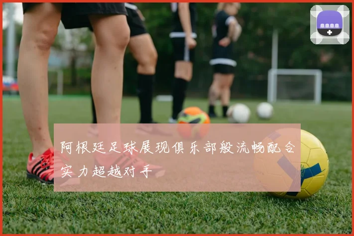 阿根廷足球展现俱乐部般流畅配合实力超越对手