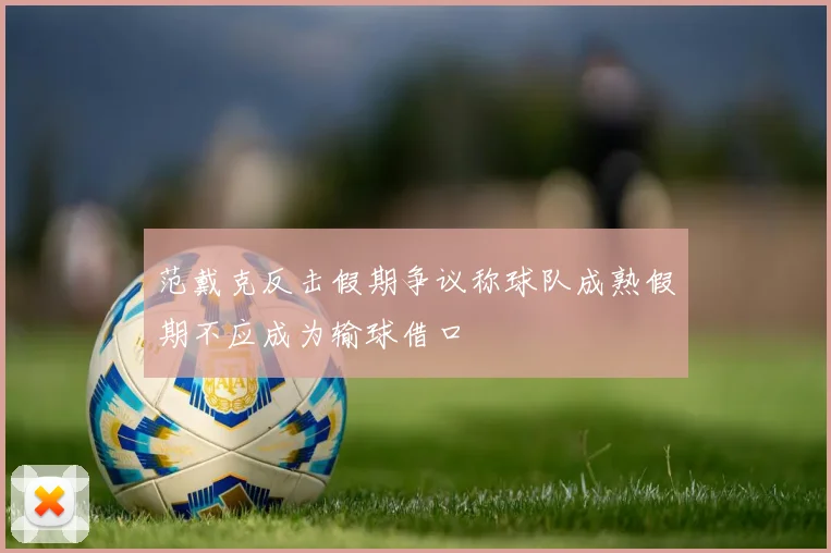 范戴克反击假期争议称球队成熟假期不应成为输球借口