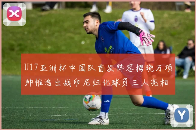 U17亚洲杯中国队首发阵容揭晓万项帅惟浩出战印尼归化球员三人亮相