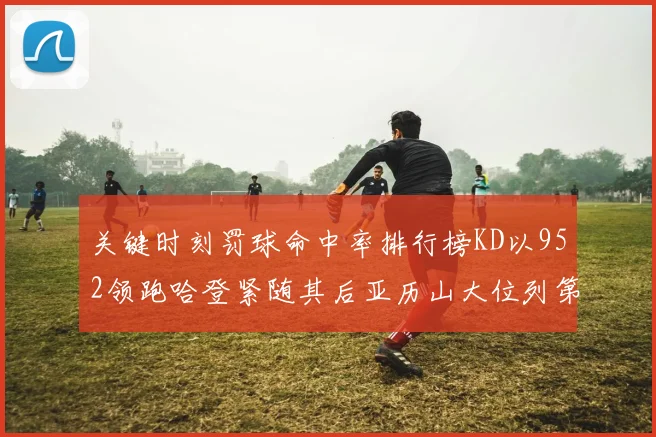 关键时刻罚球命中率排行榜KD以952领跑哈登紧随其后亚历山大位列第六