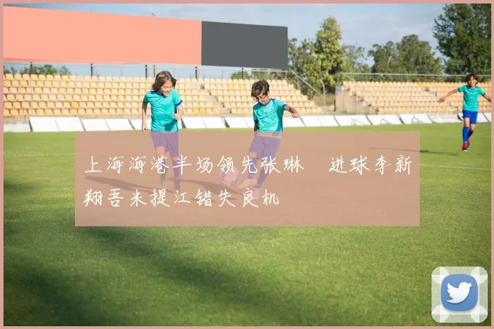 上海海港半场领先张琳芃进球李新翔吾米提江错失良机