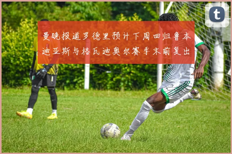 曼晚报道罗德里预计下周回归鲁本迪亚斯与格瓦迪奥尔赛季末前复出