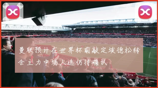 曼联预计在世界杯前敲定埃德松转会主力中场人选仍待确认