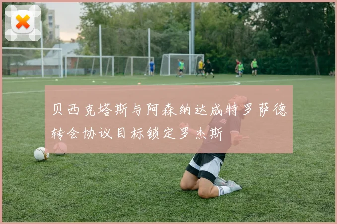贝西克塔斯与阿森纳达成特罗萨德转会协议目标锁定罗杰斯