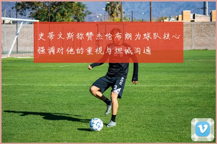 史蒂文斯称赞杰伦布朗为球队核心强调对他的重视与坦诚沟通