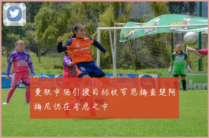 曼联中场引援目标收窄恩梅查楚阿梅尼仍在考虑之中
