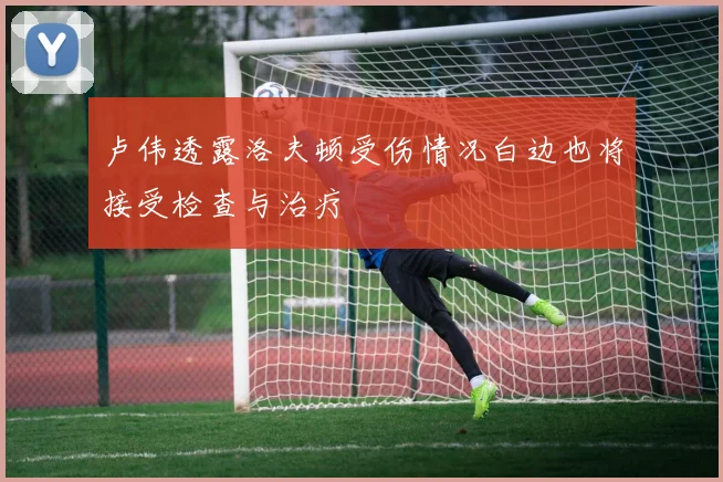 卢伟透露洛夫顿受伤情况白边也将接受检查与治疗