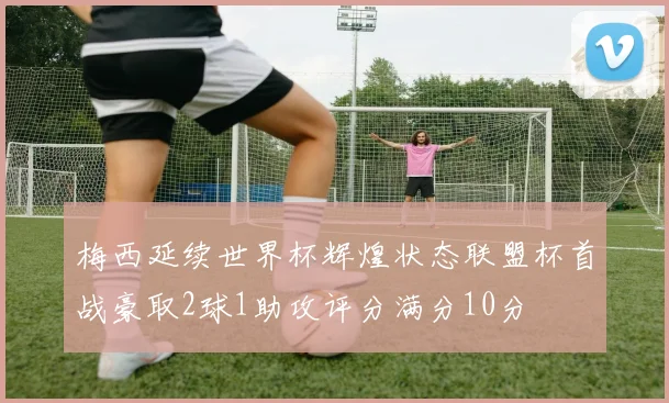 梅西延续世界杯辉煌状态联盟杯首战豪取2球1助攻评分满分10分