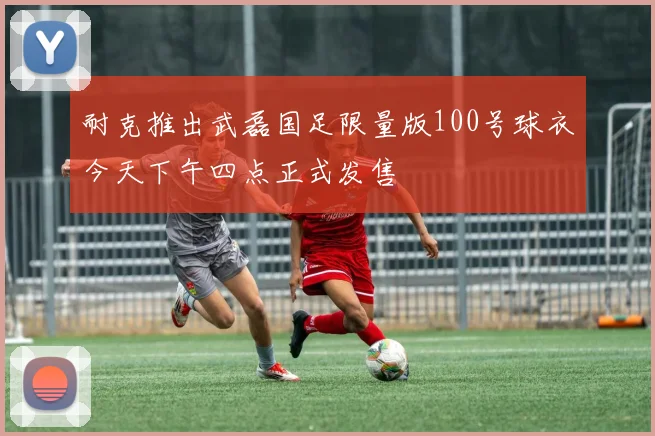 耐克推出武磊国足限量版100号球衣今天下午四点正式发售