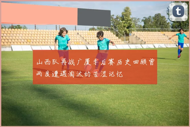 山西队再战广厦季后赛历史回顾曾两度遭遇淘汰的苦涩记忆