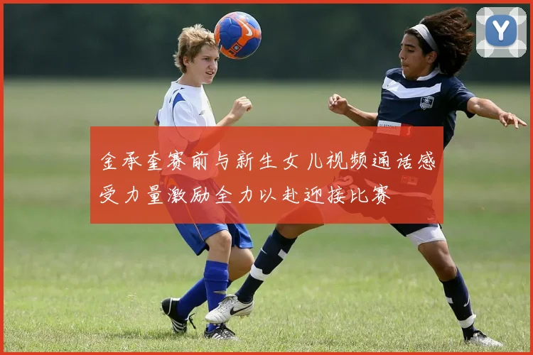 金承奎赛前与新生女儿视频通话感受力量激励全力以赴迎接比赛