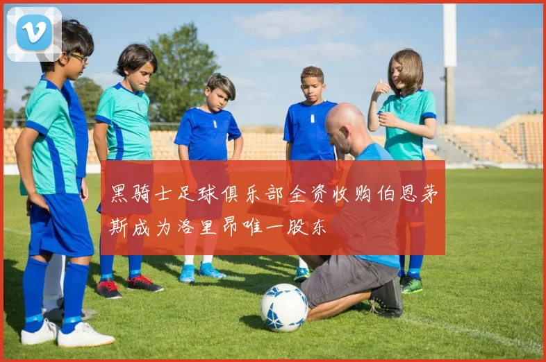 黑骑士足球俱乐部全资收购伯恩茅斯成为洛里昂唯一股东