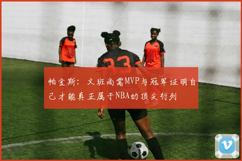 帕金斯：文班尚需MVP与冠军证明自己才能真正属于NBA的顶尖行列