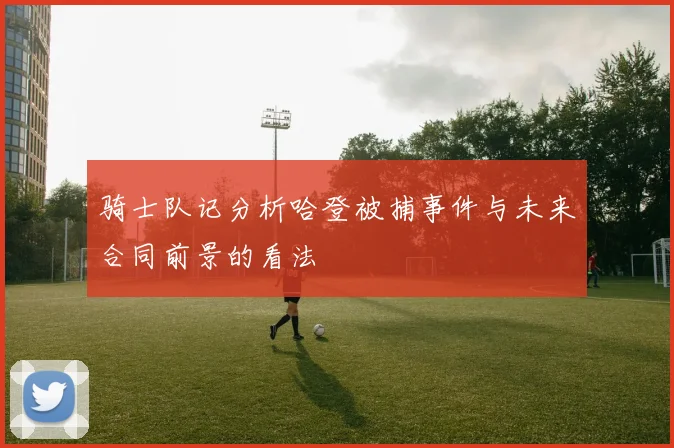 骑士队记分析哈登被捕事件与未来合同前景的看法