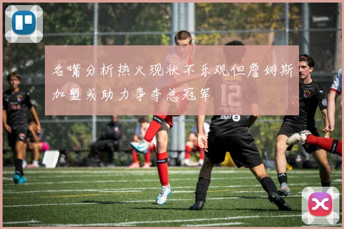 名嘴分析热火现状不乐观但詹姆斯加盟或助力争夺总冠军
