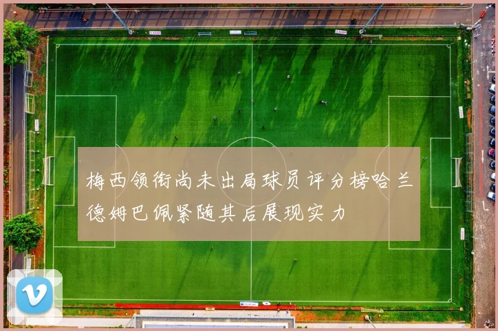 梅西领衔尚未出局球员评分榜哈兰德姆巴佩紧随其后展现实力