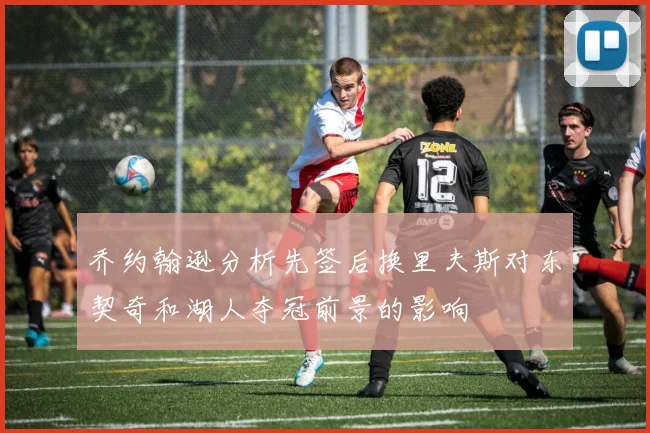 乔约翰逊分析先签后换里夫斯对东契奇和湖人夺冠前景的影响