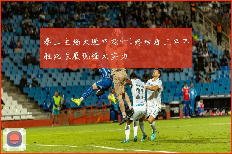 泰山主场大胜申花4-1终结近三年不胜纪录展现强大实力