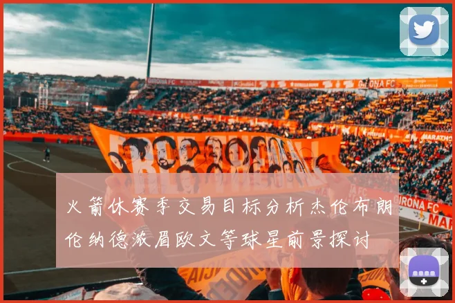 火箭休赛季交易目标分析杰伦布朗伦纳德浓眉欧文等球星前景探讨