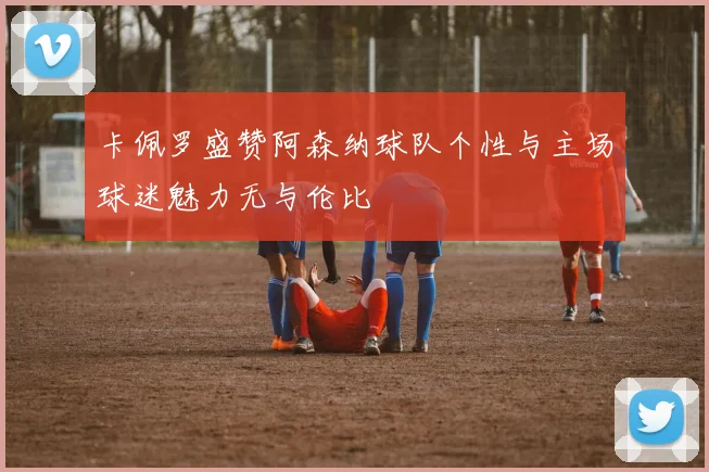 卡佩罗盛赞阿森纳球队个性与主场球迷魅力无与伦比