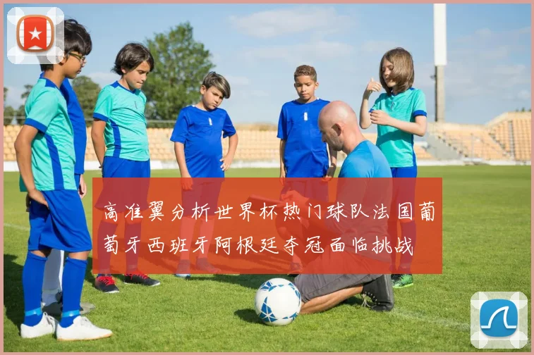 高准翼分析世界杯热门球队法国葡萄牙西班牙阿根廷夺冠面临挑战