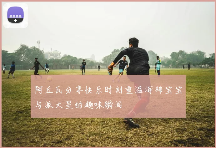 阿丘瓦分享快乐时刻重温海绵宝宝与派大星的趣味瞬间
