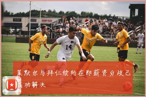莱默尔与拜仁续约在即薪资分歧已成功解决