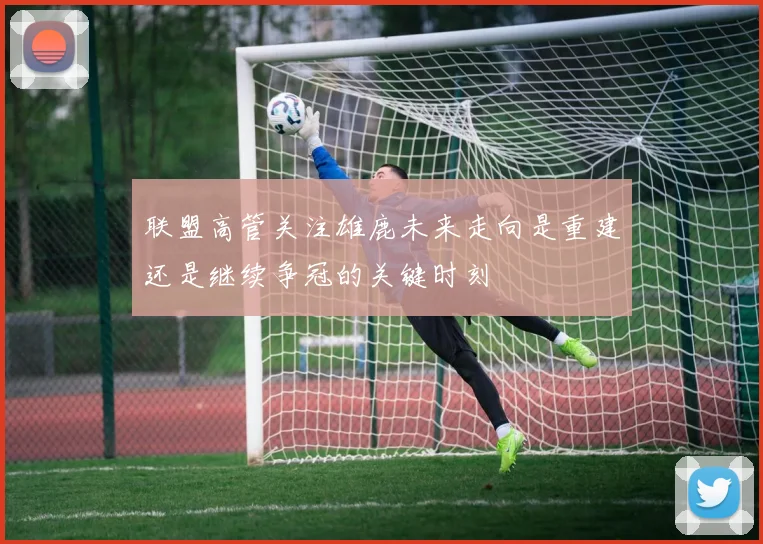 联盟高管关注雄鹿未来走向是重建还是继续争冠的关键时刻