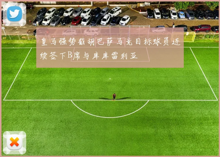 皇马强势截胡巴萨马竞目标球员连续签下B席与库库雷利亚